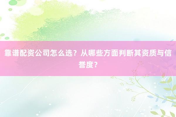 靠谱配资公司怎么选？从哪些方面判断其资质与信誉度？