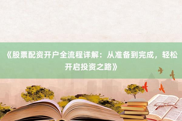 《股票配资开户全流程详解：从准备到完成，轻松开启投资之路》