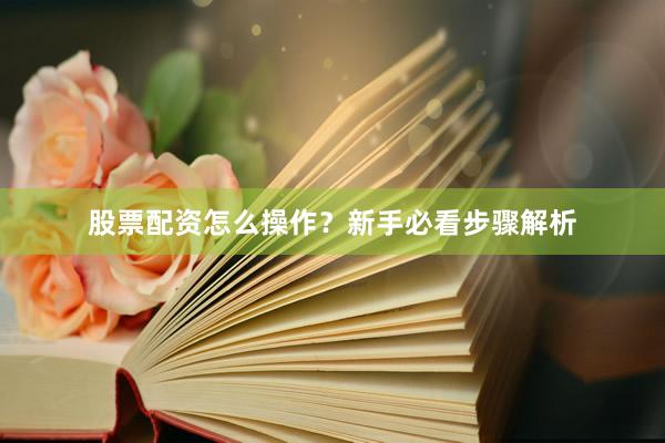 股票配资怎么操作？新手必看步骤解析