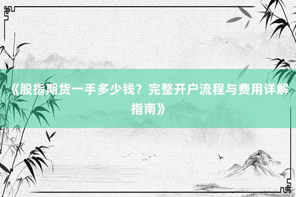 《股指期货一手多少钱？完整开户流程与费用详解指南》