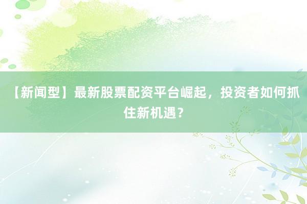 【新闻型】最新股票配资平台崛起，投资者如何抓住新机遇？
