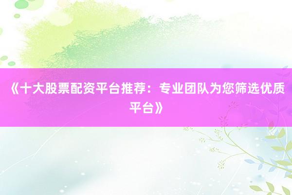 《十大股票配资平台推荐：专业团队为您筛选优质平台》
