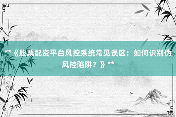 **《股票配资平台风控系统常见误区：如何识别伪风控陷阱？》**