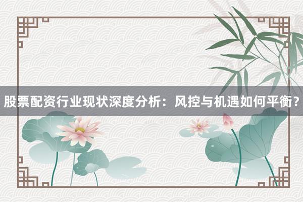 股票配资行业现状深度分析：风控与机遇如何平衡？