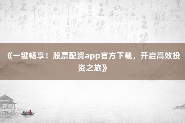 《一键畅享！股票配资app官方下载，开启高效投资之旅》