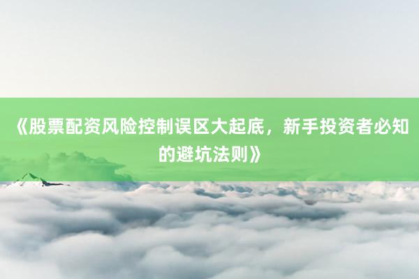 《股票配资风险控制误区大起底，新手投资者必知的避坑法则》