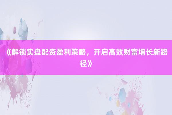 《解锁实盘配资盈利策略，开启高效财富增长新路径》