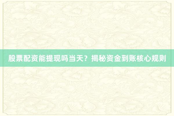 股票配资能提现吗当天？揭秘资金到账核心规则