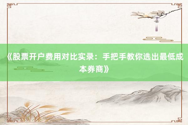 《股票开户费用对比实录：手把手教你选出最低成本券商》