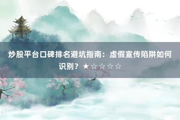 炒股平台口碑排名避坑指南：虚假宣传陷阱如何识别？★☆☆☆☆