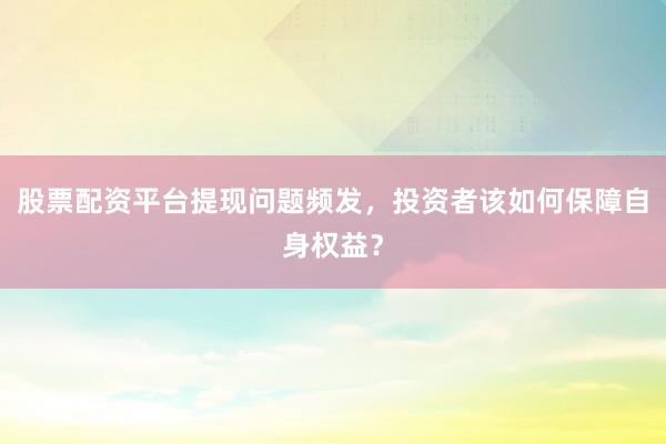 股票配资平台提现问题频发，投资者该如何保障自身权益？