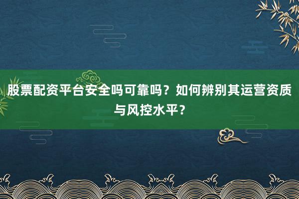 股票配资平台安全吗可靠吗？如何辨别其运营资质与风控水平？