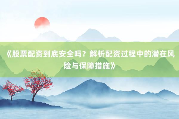 《股票配资到底安全吗？解析配资过程中的潜在风险与保障措施》