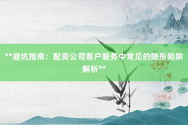 **避坑指南：配资公司客户服务中常见的隐形陷阱解析**
