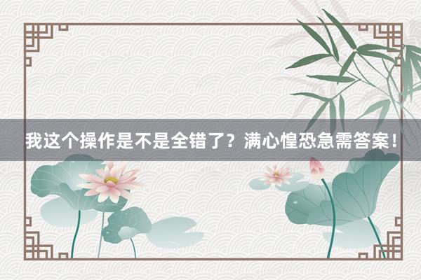 我这个操作是不是全错了？满心惶恐急需答案！