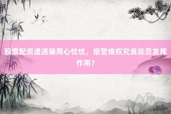 股票配资遭遇骗局心忧忧，报警维权究竟能否发挥作用？