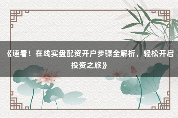 《速看！在线实盘配资开户步骤全解析，轻松开启投资之旅》