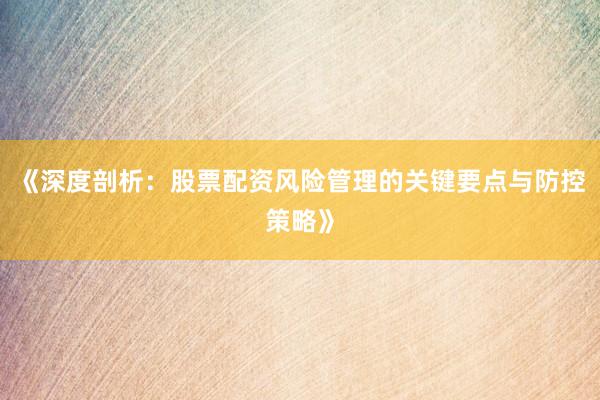 《深度剖析：股票配资风险管理的关键要点与防控策略》