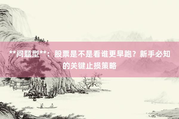 **问题型**：股票是不是看谁更早跑？新手必知的关键止损策略