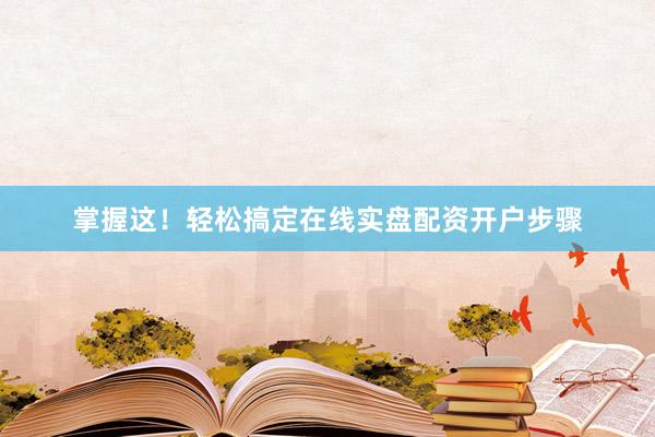 掌握这！轻松搞定在线实盘配资开户步骤