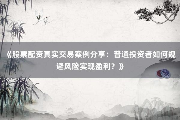 《股票配资真实交易案例分享：普通投资者如何规避风险实现盈利？》