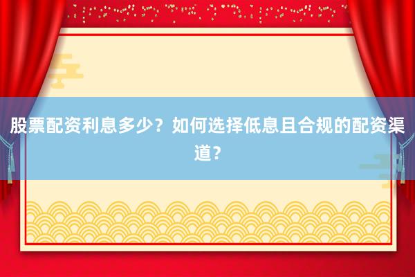 股票配资利息多少？如何选择低息且合规的配资渠道？