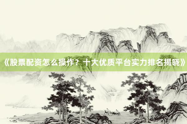 《股票配资怎么操作？十大优质平台实力排名揭晓》