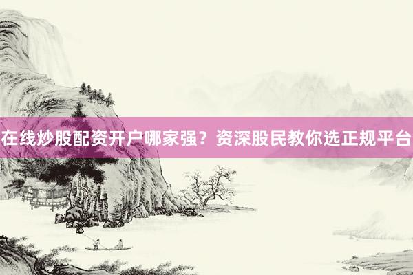 在线炒股配资开户哪家强？资深股民教你选正规平台