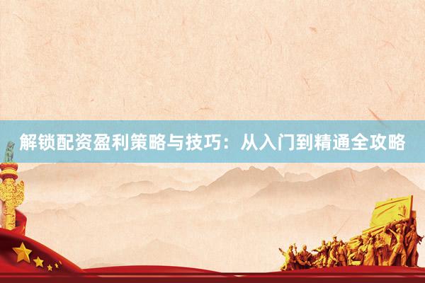 解锁配资盈利策略与技巧:从入门到精通全攻略