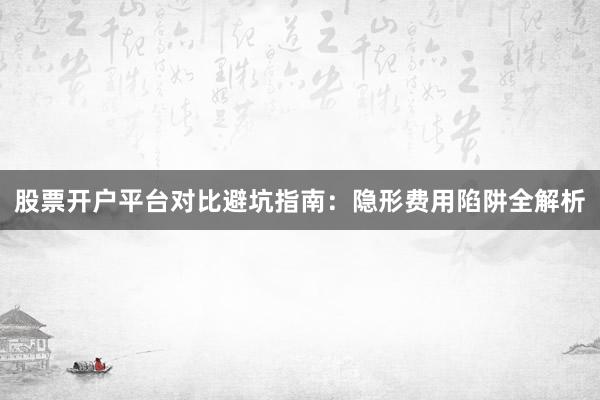 股票开户平台对比避坑指南：隐形费用陷阱全解析