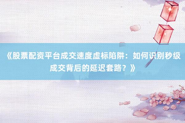 《股票配资平台成交速度虚标陷阱：如何识别秒级成交背后的延迟套路？》