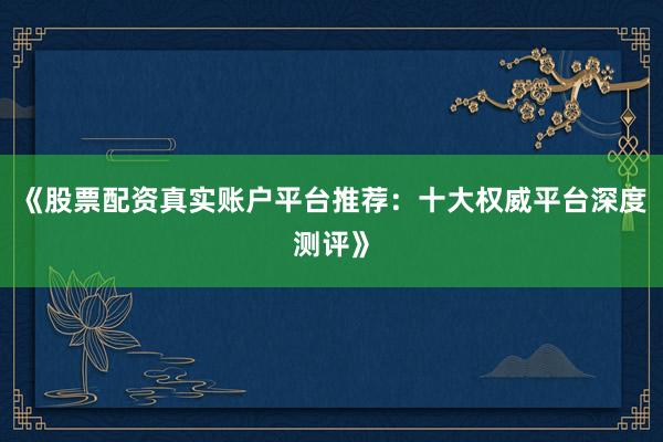 《股票配资真实账户平台推荐：十大权威平台深度测评》
