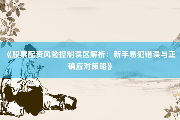 《股票配资风险控制误区解析：新手易犯错误与正确应对策略》