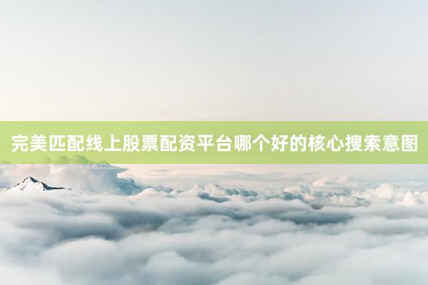 完美匹配线上股票配资平台哪个好的核心搜索意图