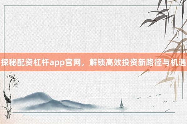 探秘配资杠杆app官网，解锁高效投资新路径与机遇