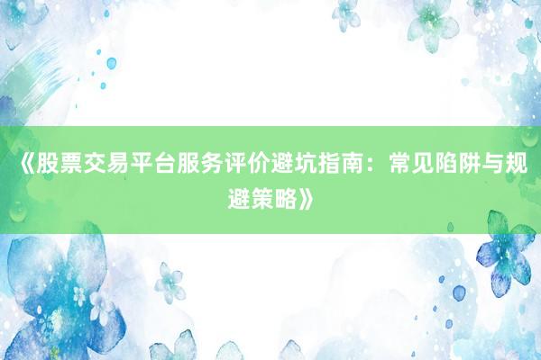 《股票交易平台服务评价避坑指南：常见陷阱与规避策略》