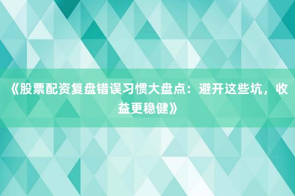 《股票配资复盘错误习惯大盘点：避开这些坑，收益更稳健》