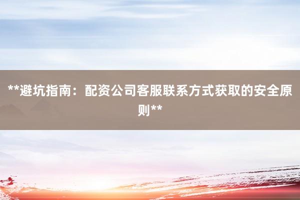 **避坑指南：配资公司客服联系方式获取的安全原则**