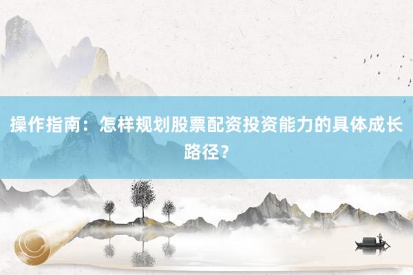 操作指南：怎样规划股票配资投资能力的具体成长路径？