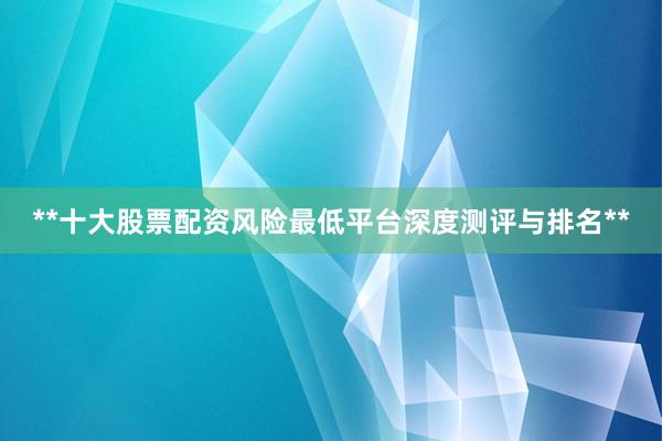 **十大股票配资风险最低平台深度测评与排名**