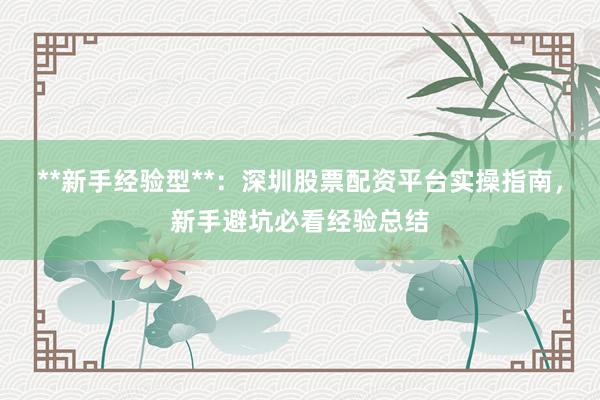 **新手经验型**：深圳股票配资平台实操指南，新手避坑必看经验总结