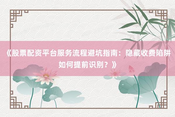 《股票配资平台服务流程避坑指南：隐藏收费陷阱如何提前识别？》
