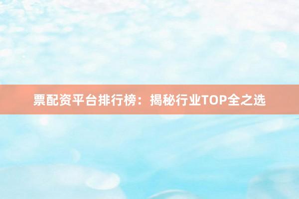 票配资平台排行榜：揭秘行业TOP全之选