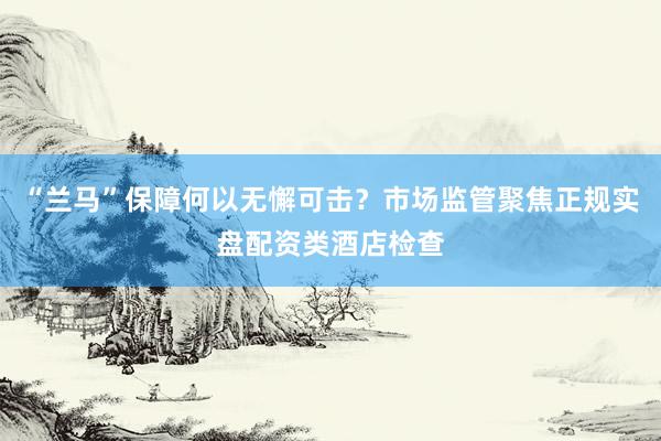“兰马”保障何以无懈可击?市场监管聚焦正规实盘配资类酒店检查