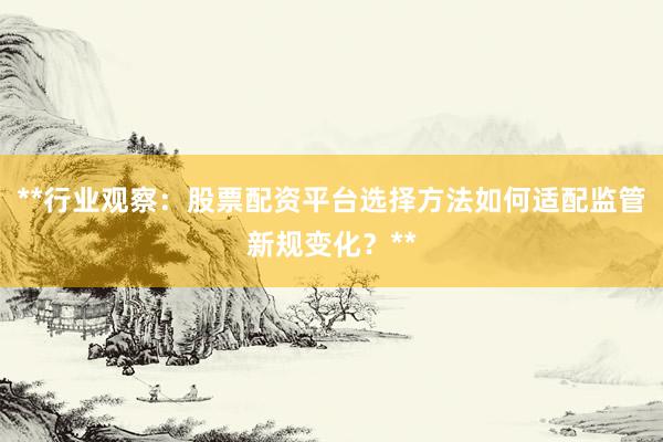 **行业观察：股票配资平台选择方法如何适配监管新规变化？**