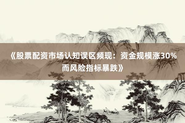 《股票配资市场认知误区频现：资金规模涨30%而风险指标暴跌》